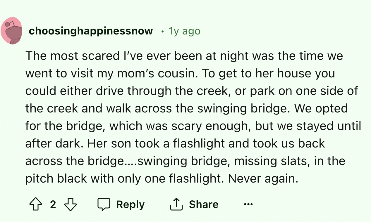 screenshot - choosinghappinessnow .1y ago The most scared I've ever been at night was the time we went to visit my mom's cousin. To get to her house you could either drive through the creek, or park on one side of the creek and walk across the swinging br